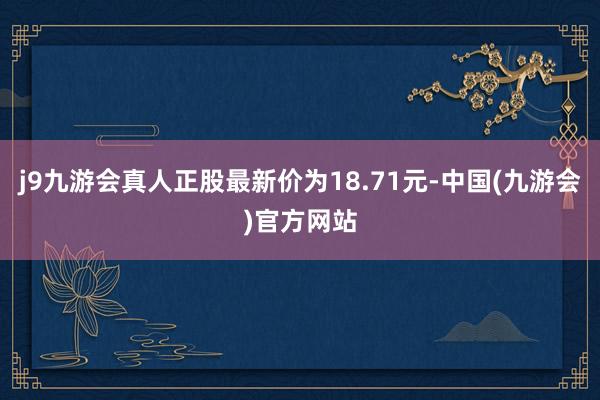 j9九游会真人正股最新价为18.71元-中国(九游会)官方网站