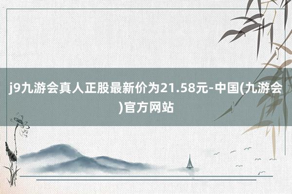 j9九游会真人正股最新价为21.58元-中国(九游会)官方网站