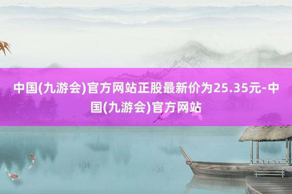 中国(九游会)官方网站正股最新价为25.35元-中国(九游会)官方网站