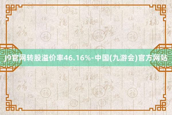 J9官网转股溢价率46.16%-中国(九游会)官方网站