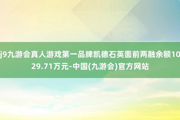 j9九游会真人游戏第一品牌凯德石英面前两融余额1029.71万元-中国(九游会)官方网站