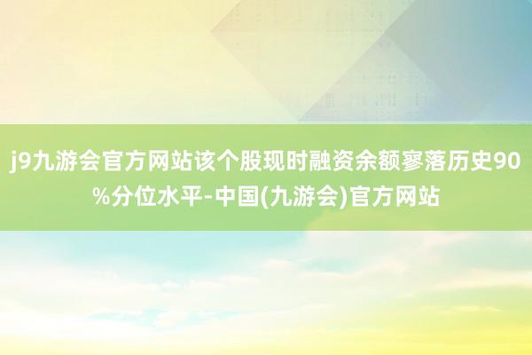 j9九游会官方网站该个股现时融资余额寥落历史90%分位水平-中国(九游会)官方网站