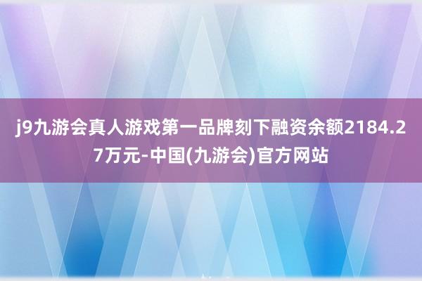 j9九游会真人游戏第一品牌刻下融资余额2184.27万元-中国(九游会)官方网站