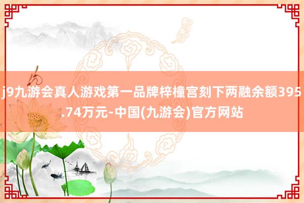 j9九游会真人游戏第一品牌梓橦宫刻下两融余额395.74万元-中国(九游会)官方网站