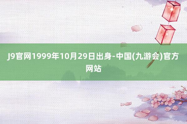 J9官网1999年10月29日出身-中国(九游会)官方网站