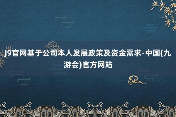 J9官网基于公司本人发展政策及资金需求-中国(九游会)官方网站