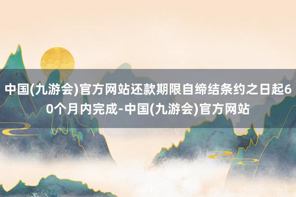 中国(九游会)官方网站还款期限自缔结条约之日起60个月内完成-中国(九游会)官方网站