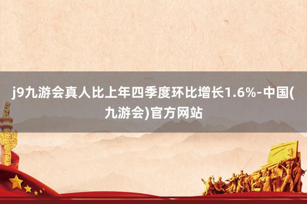 j9九游会真人比上年四季度环比增长1.6%-中国(九游会)官方网站