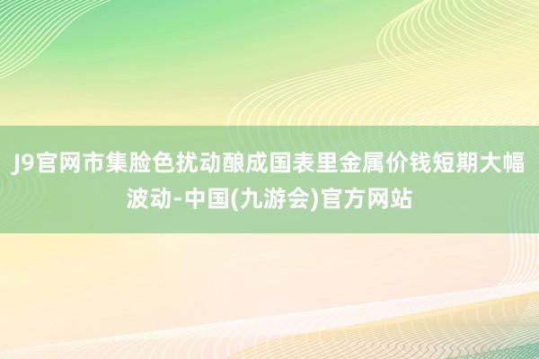 J9官网市集脸色扰动酿成国表里金属价钱短期大幅波动-中国(九游会)官方网站