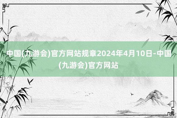 中国(九游会)官方网站规章2024年4月10日-中国(九游会)官方网站