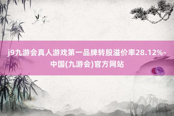 j9九游会真人游戏第一品牌转股溢价率28.12%-中国(九游会)官方网站