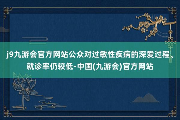 j9九游会官方网站公众对过敏性疾病的深爱过程、就诊率仍较低-中国(九游会)官方网站