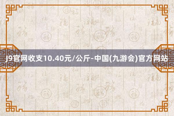 J9官网收支10.40元/公斤-中国(九游会)官方网站