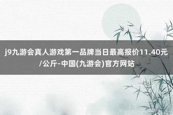 j9九游会真人游戏第一品牌当日最高报价11.40元/公斤-中国(九游会)官方网站