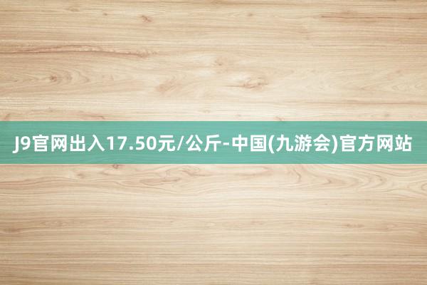 J9官网出入17.50元/公斤-中国(九游会)官方网站