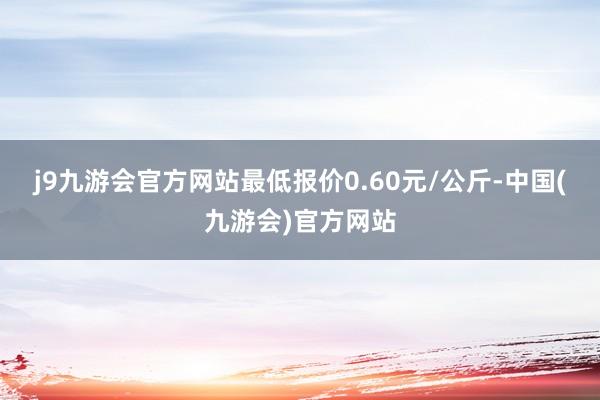 j9九游会官方网站最低报价0.60元/公斤-中国(九游会)官方网站