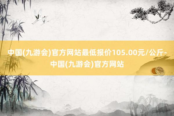 中国(九游会)官方网站最低报价105.00元/公斤-中国(九游会)官方网站