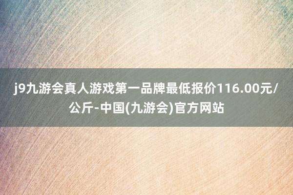 j9九游会真人游戏第一品牌最低报价116.00元/公斤-中国(九游会)官方网站