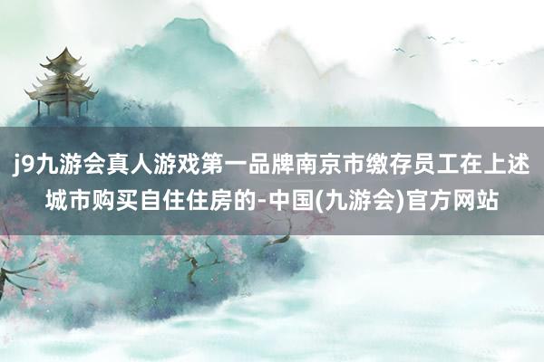 j9九游会真人游戏第一品牌南京市缴存员工在上述城市购买自住住房的-中国(九游会)官方网站