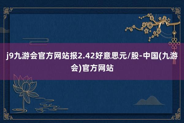 j9九游会官方网站报2.42好意思元/股-中国(九游会)官方网站