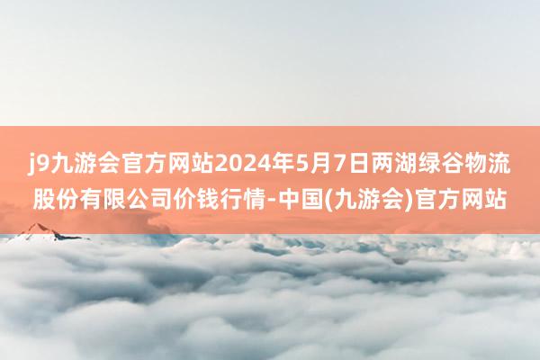 j9九游会官方网站2024年5月7日两湖绿谷物流股份有限公司价钱行情-中国(九游会)官方网站