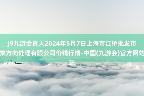 j9九游会真人2024年5月7日上海市江桥批发市集方向处理有限公司价钱行情-中国(九游会)官方网站