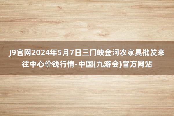 J9官网2024年5月7日三门峡金河农家具批发来往中心价钱行情-中国(九游会)官方网站