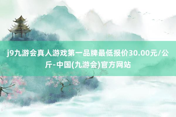 j9九游会真人游戏第一品牌最低报价30.00元/公斤-中国(九游会)官方网站