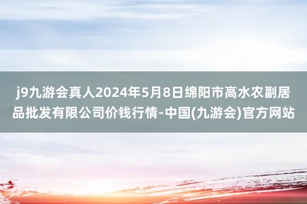 j9九游会真人2024年5月8日绵阳市高水农副居品批发有限公司价钱行情-中国(九游会)官方网站