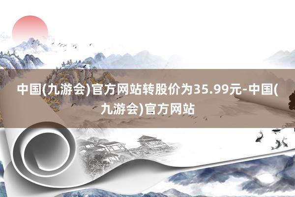 中国(九游会)官方网站转股价为35.99元-中国(九游会)官方网站