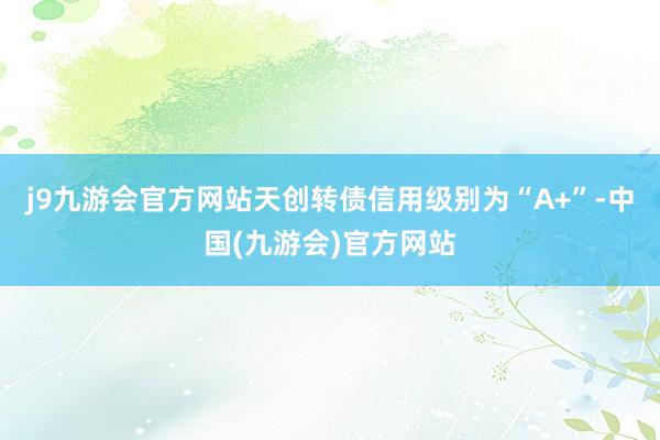 j9九游会官方网站天创转债信用级别为“A+”-中国(九游会)官方网站