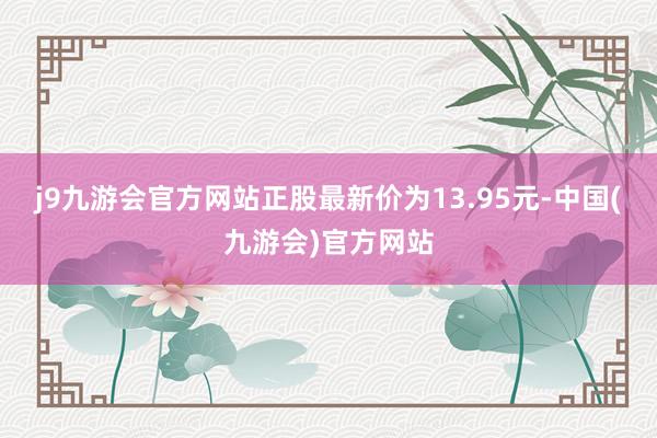 j9九游会官方网站正股最新价为13.95元-中国(九游会)官方网站