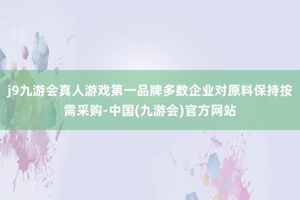 j9九游会真人游戏第一品牌多数企业对原料保持按需采购-中国(九游会)官方网站