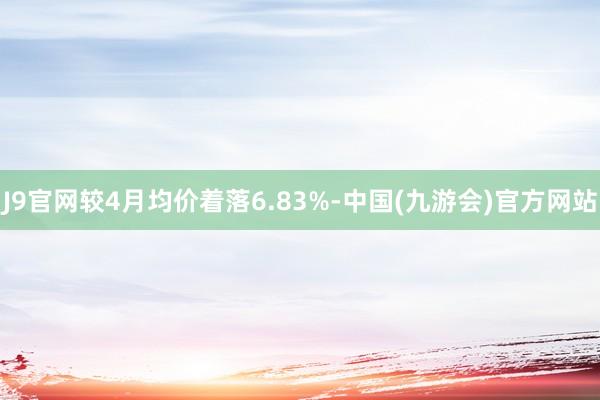 J9官网较4月均价着落6.83%-中国(九游会)官方网站