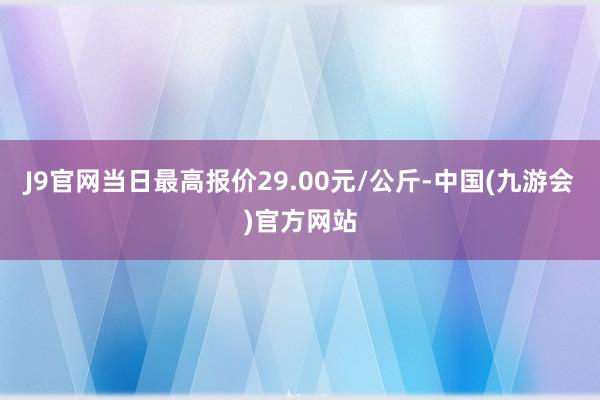 J9官网当日最高报价29.00元/公斤-中国(九游会)官方网站