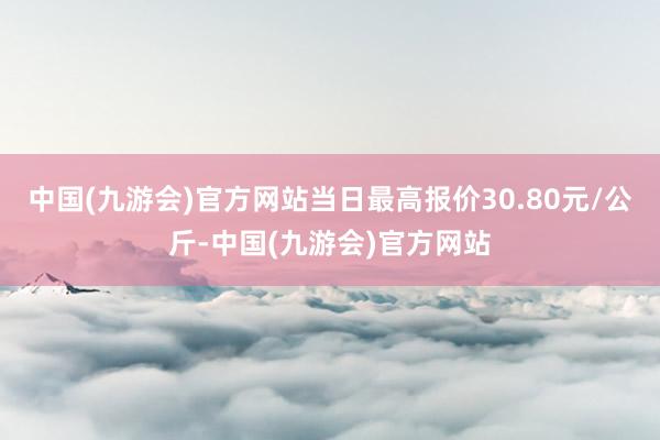 中国(九游会)官方网站当日最高报价30.80元/公斤-中国(九游会)官方网站