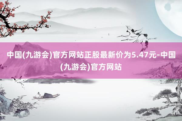 中国(九游会)官方网站正股最新价为5.47元-中国(九游会)官方网站