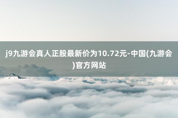 j9九游会真人正股最新价为10.72元-中国(九游会)官方网站