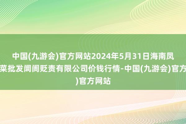 中国(九游会)官方网站2024年5月31日海南凤翔蔬菜批发阛阓贬责有限公司价钱行情-中国(九游会)官方网站