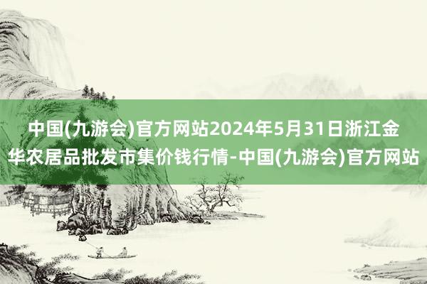 中国(九游会)官方网站2024年5月31日浙江金华农居品批发市集价钱行情-中国(九游会)官方网站