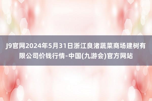 J9官网2024年5月31日浙江良渚蔬菜商场建树有限公司价钱行情-中国(九游会)官方网站