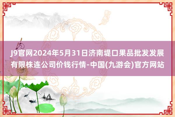 J9官网2024年5月31日济南堤口果品批发发展有限株连公司价钱行情-中国(九游会)官方网站