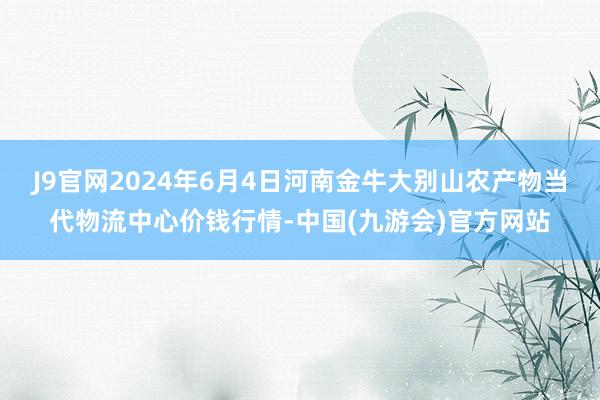 J9官网2024年6月4日河南金牛大别山农产物当代物流中心价钱行情-中国(九游会)官方网站