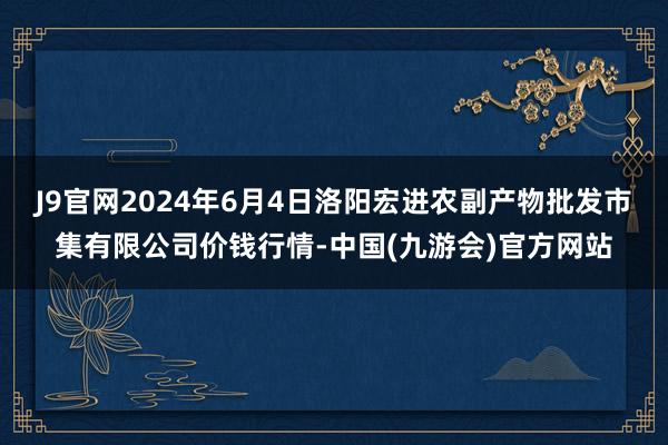 J9官网2024年6月4日洛阳宏进农副产物批发市集有限公司价钱行情-中国(九游会)官方网站