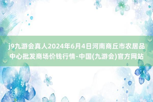 j9九游会真人2024年6月4日河南商丘市农居品中心批发商场价钱行情-中国(九游会)官方网站