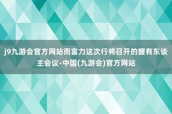 j9九游会官方网站而富力这次行将召开的握有东谈主会议-中国(九游会)官方网站