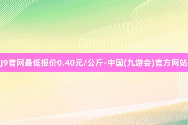 J9官网最低报价0.40元/公斤-中国(九游会)官方网站