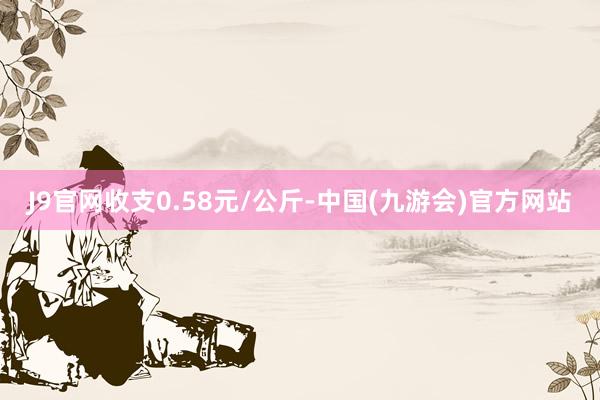 J9官网收支0.58元/公斤-中国(九游会)官方网站