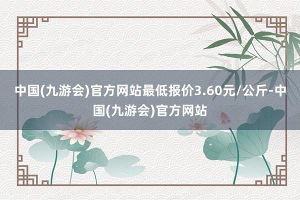 中国(九游会)官方网站最低报价3.60元/公斤-中国(九游会)官方网站