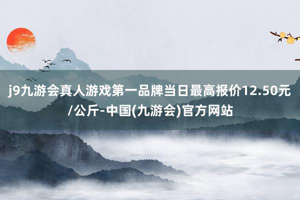 j9九游会真人游戏第一品牌当日最高报价12.50元/公斤-中国(九游会)官方网站